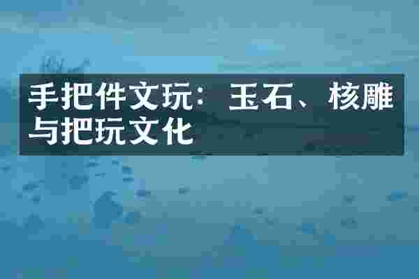 手把件文玩：玉石、核雕与把玩文化