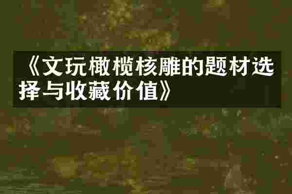 《文玩橄榄核雕的题材选择与收藏价值》