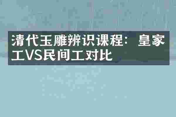 清代玉雕辨识课程：皇家工VS民间工对比