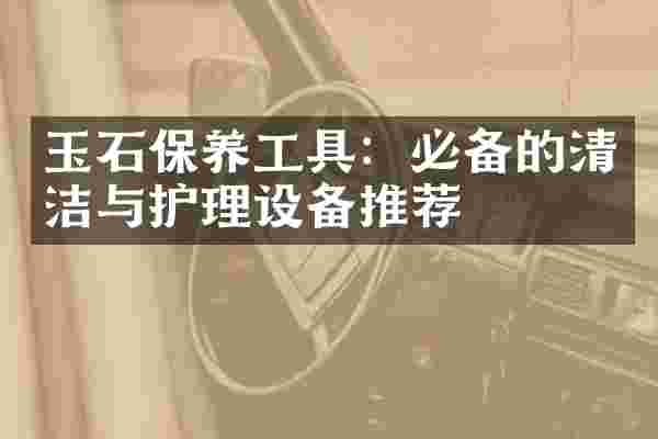 玉石保养工具：必备的清洁与护理设备推荐