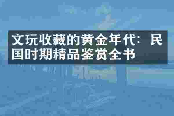 文玩收藏的黄金年代：民国时期精品鉴赏全书