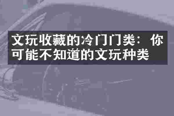 文玩收藏的冷门门类：你可能不知道的文玩种类