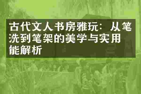 古代文人书房雅玩：从笔洗到笔架的美学与实用功能解析