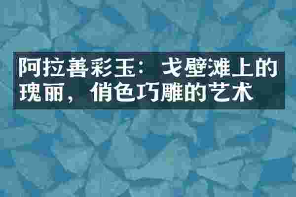 阿拉善彩玉：戈壁滩上的瑰丽，俏色巧雕的艺术
