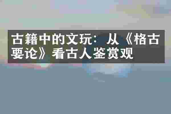 古籍中的文玩：从《格古要论》看古人鉴赏观