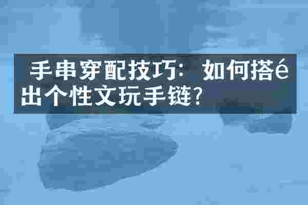  手串穿配技巧：如何搭配出个性文玩手链？