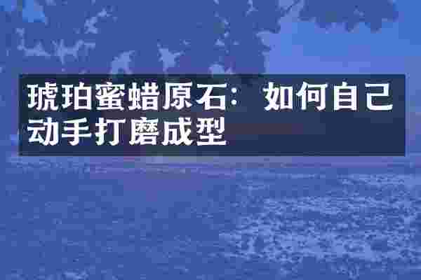 琥珀蜜蜡原石：如何自己动手打磨成型
