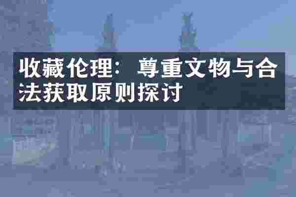 收藏伦理：尊重文物与合法获取原则探讨