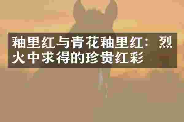 釉里红与青花釉里红：烈火中求得的珍贵红彩