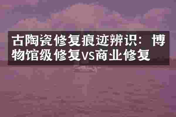 古陶瓷修复痕迹辨识：博物馆级修复vs商业修复