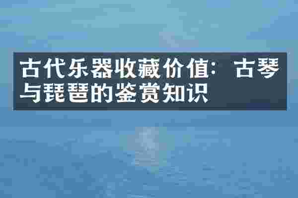 古代乐器收藏价值:古琴与琵琶的鉴赏知识