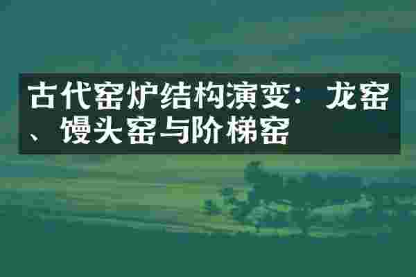 古代窑炉结构演变:龙窑、馒头窑与阶梯窑