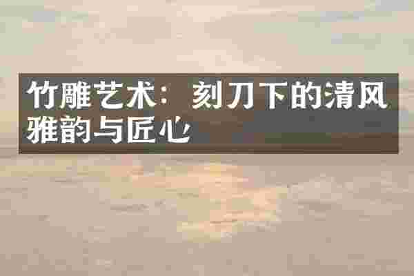 竹雕艺术：刻刀下的清风雅韵与匠心
